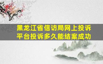 黑龙江省信访局网上投诉平台投诉多久能结案成功