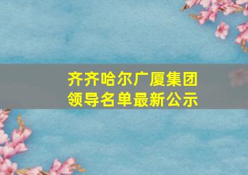 齐齐哈尔广厦集团领导名单最新公示