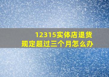 12315实体店退货规定超过三个月怎么办