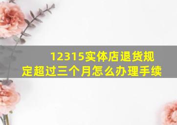 12315实体店退货规定超过三个月怎么办理手续