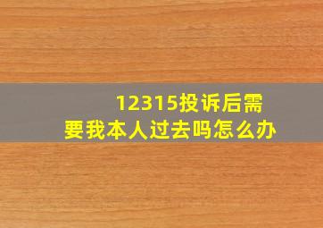 12315投诉后需要我本人过去吗怎么办