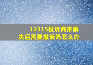 12315投诉商家解决后需要撤诉吗怎么办