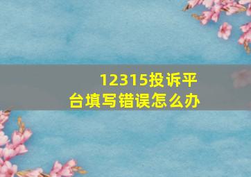 12315投诉平台填写错误怎么办