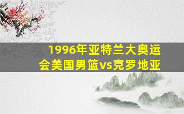 1996年亚特兰大奥运会美国男篮vs克罗地亚