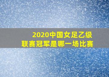 2020中国女足乙级联赛冠军是哪一场比赛