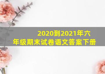 2020到2021年六年级期末试卷语文答案下册