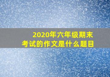 2020年六年级期末考试的作文是什么题目