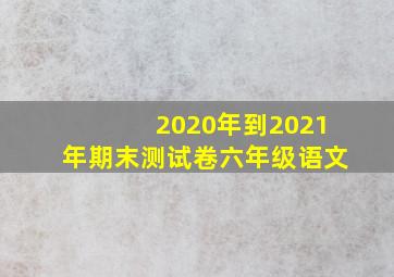 2020年到2021年期末测试卷六年级语文