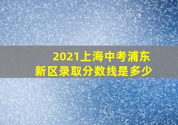 2021上海中考浦东新区录取分数线是多少