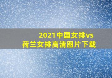 2021中国女排vs荷兰女排高清图片下载