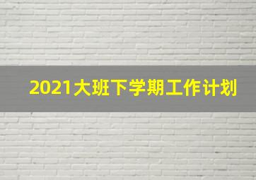 2021大班下学期工作计划