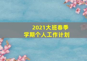 2021大班春季学期个人工作计划