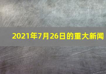 2021年7月26日的重大新闻