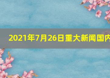 2021年7月26日重大新闻国内