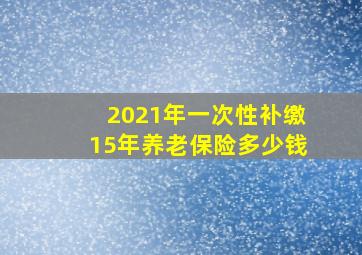 2021年一次性补缴15年养老保险多少钱