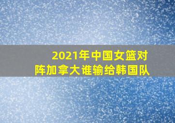 2021年中国女篮对阵加拿大谁输给韩国队