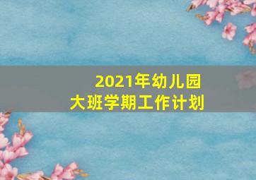 2021年幼儿园大班学期工作计划