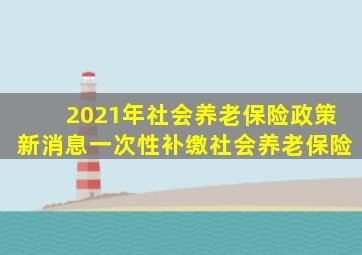 2021年社会养老保险政策新消息一次性补缴社会养老保险