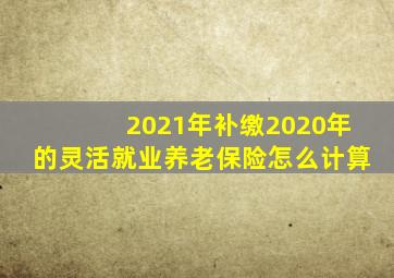 2021年补缴2020年的灵活就业养老保险怎么计算