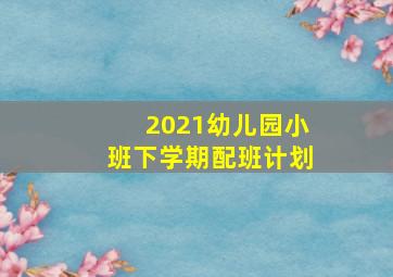 2021幼儿园小班下学期配班计划