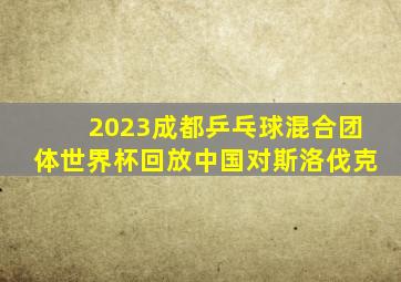 2023成都乒乓球混合团体世界杯回放中国对斯洛伐克