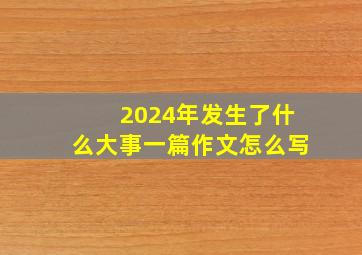 2024年发生了什么大事一篇作文怎么写