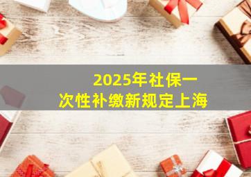 2025年社保一次性补缴新规定上海