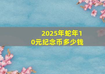 2025年蛇年10元纪念币多少钱