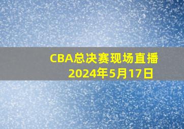 CBA总决赛现场直播2024年5月17日