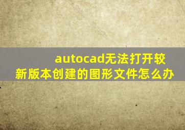 autocad无法打开较新版本创建的图形文件怎么办