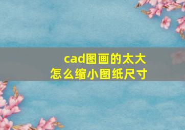 cad图画的太大怎么缩小图纸尺寸