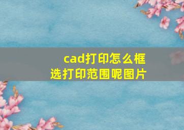 cad打印怎么框选打印范围呢图片