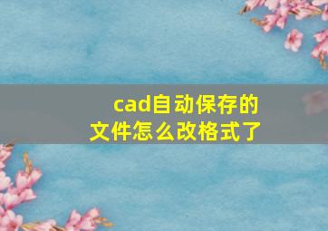 cad自动保存的文件怎么改格式了