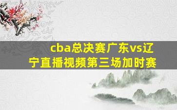 cba总决赛广东vs辽宁直播视频第三场加时赛