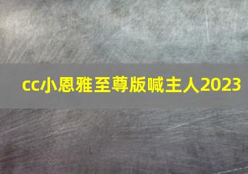 cc小恩雅至尊版喊主人2023