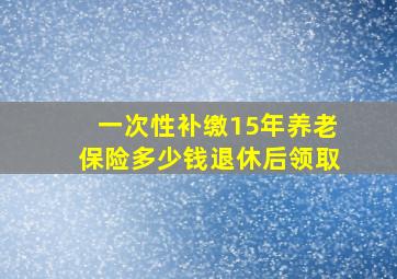 一次性补缴15年养老保险多少钱退休后领取