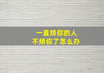 一直烦你的人不烦你了怎么办