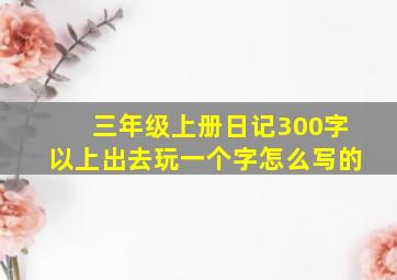 三年级上册日记300字以上出去玩一个字怎么写的