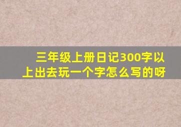 三年级上册日记300字以上出去玩一个字怎么写的呀