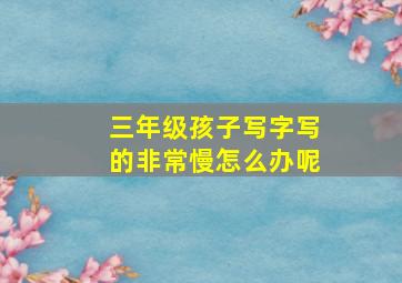 三年级孩子写字写的非常慢怎么办呢