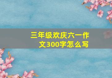 三年级欢庆六一作文300字怎么写