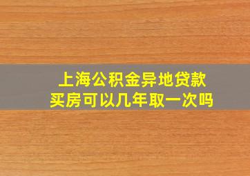 上海公积金异地贷款买房可以几年取一次吗