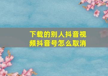 下载的别人抖音视频抖音号怎么取消