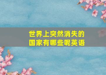 世界上突然消失的国家有哪些呢英语