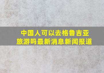 中国人可以去格鲁吉亚旅游吗最新消息新闻报道