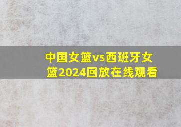 中国女篮vs西班牙女篮2024回放在线观看