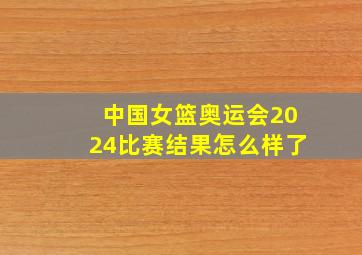 中国女篮奥运会2024比赛结果怎么样了