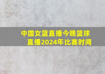 中国女篮直播今晚篮球直播2024年比赛时间