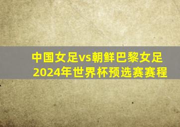 中国女足vs朝鲜巴黎女足2024年世界杯预选赛赛程