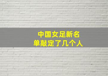 中国女足新名单敲定了几个人